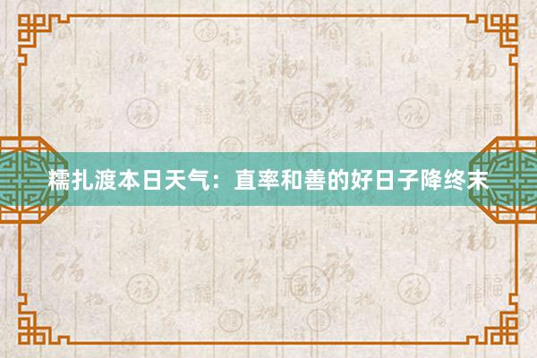 糯扎渡本日天气：直率和善的好日子降终末