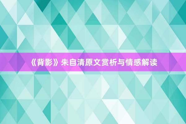 《背影》朱自清原文赏析与情感解读