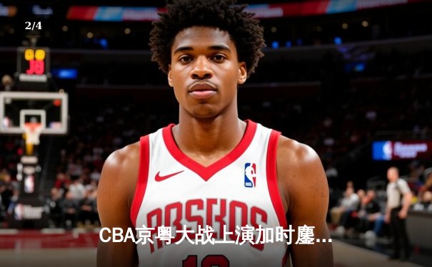 CBA京粤大战上演加时鏖战 方硕三分雨救主北京1分险胜广东 - 2